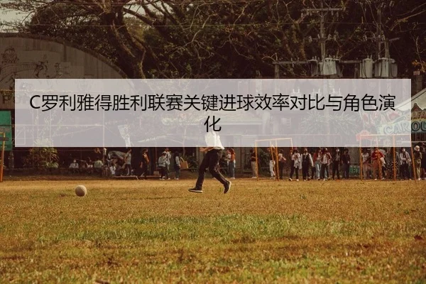C罗利雅得胜利联赛关键进球效率对比与角色演化
